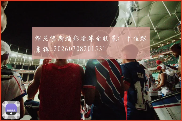 维尼修斯精彩进球全收录:十佳球集锦_20260708201531