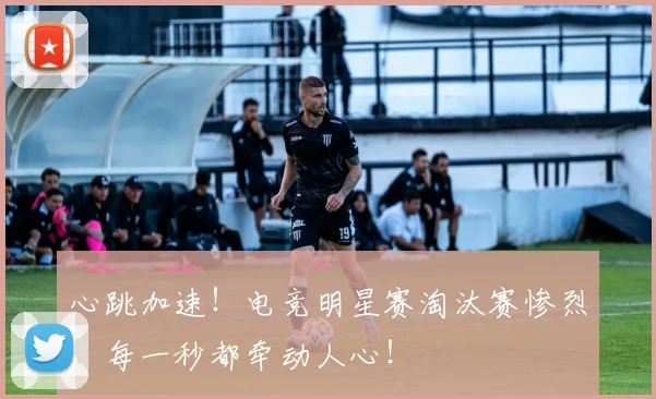 心跳加速！电竞明星赛淘汰赛惨烈，每一秒都牵动人心！