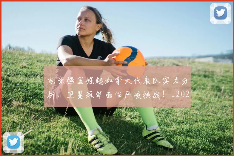 电竞强国崛起加拿大代表队实力分析，卫冕冠军面临严峻挑战！_20260710003414