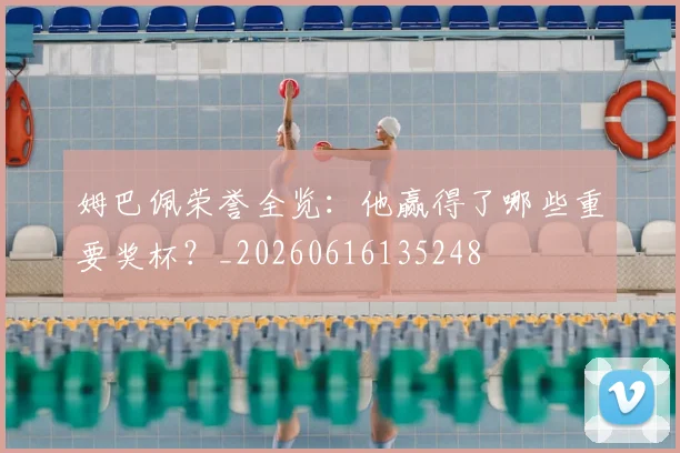 姆巴佩荣誉全览：他赢得了哪些重要奖杯？_20260616135248