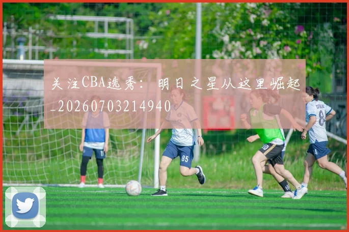 关注CBA选秀:明日之星从这里崛起_20260703214940