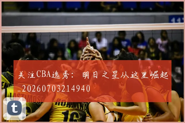 关注CBA选秀:明日之星从这里崛起_20260703214940