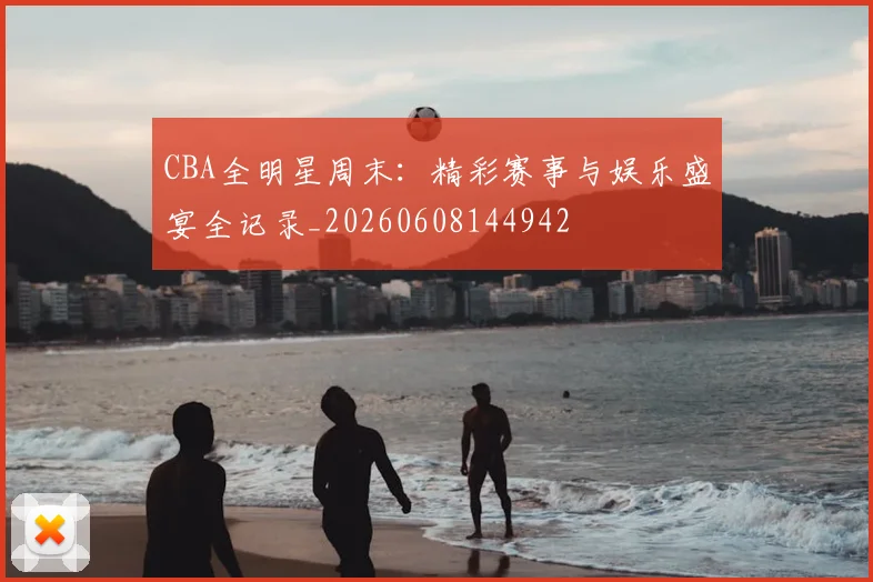 CBA全明星周末:精彩赛事与娱乐盛宴全记录_20260608144942