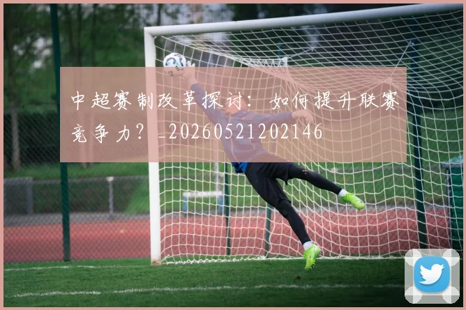 中超赛制改革探讨：如何提升联赛竞争力？_20260521202146