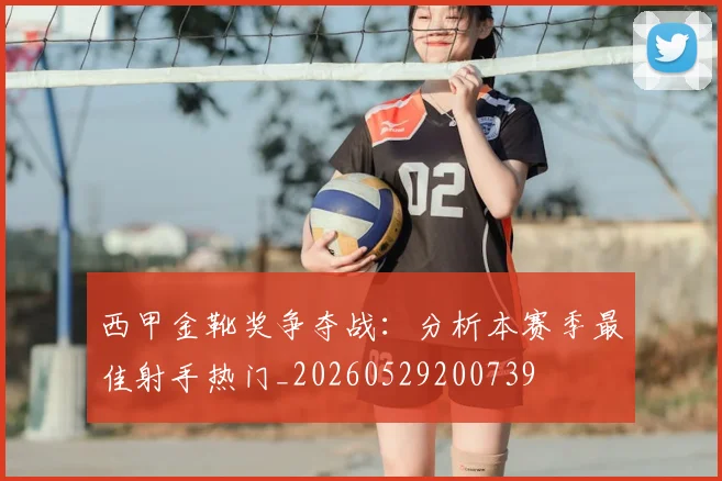 西甲金靴奖争夺战:分析本赛季最佳射手热门_20260529200739