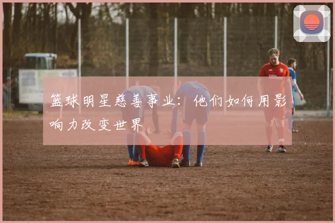 篮球明星慈善事业:他们如何用影响力改变世界