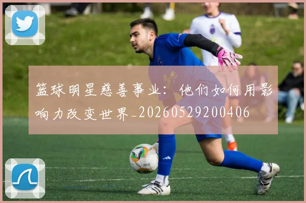 篮球明星慈善事业：他们如何用影响力改变世界_20260529200406