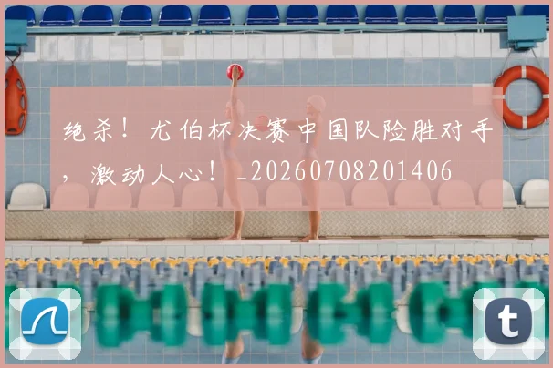 绝杀！尤伯杯决赛中国队险胜对手，激动人心！_20260708201406