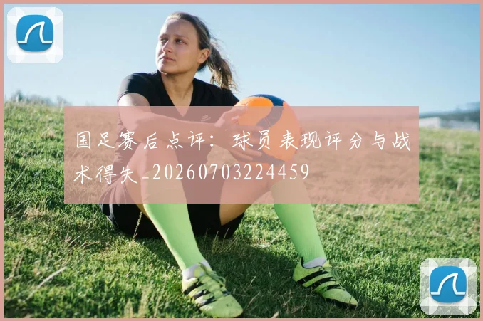 国足赛后点评：球员表现评分与战术得失_20260703224459