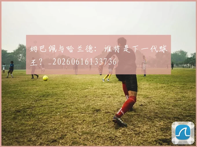 姆巴佩与哈兰德：谁将是下一代球王？_20260616133736
