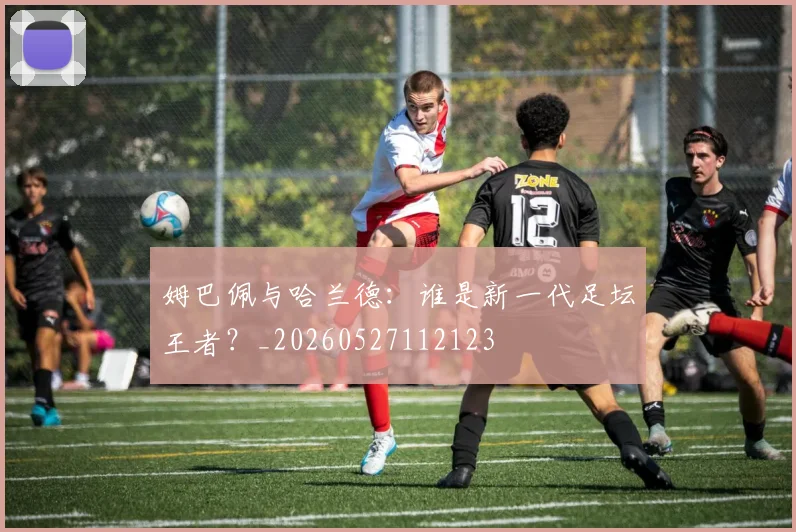姆巴佩与哈兰德：谁是新一代足坛王者？_20260527112123