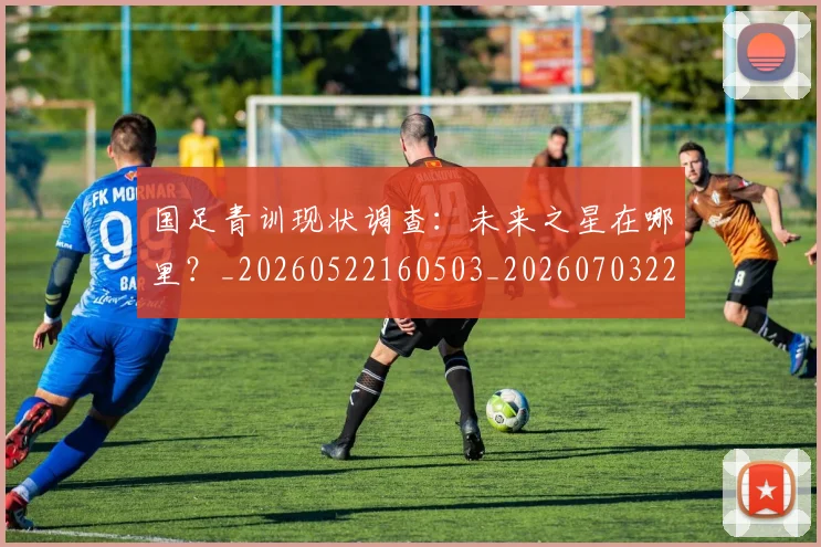 国足青训现状调查：未来之星在哪里？_20260522160503_20260703224606