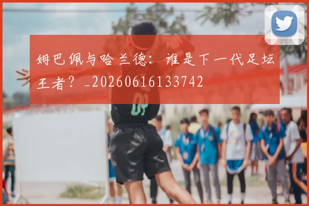 姆巴佩与哈兰德：谁是下一代足坛王者？_20260616133742