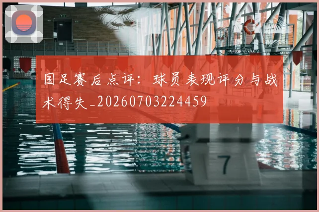 国足赛后点评：球员表现评分与战术得失_20260703224459