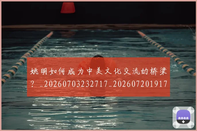 姚明如何成为中美文化交流的桥梁?_20260703232717_20260720191731