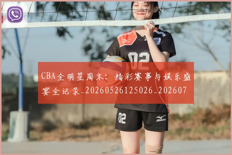 CBA全明星周末:精彩赛事与娱乐盛宴全记录_20260526125026_20260701210218_20260712043803