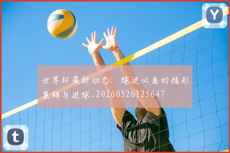 世界杯最新动态：球迷必看的精彩集锦与进球_20260526125647