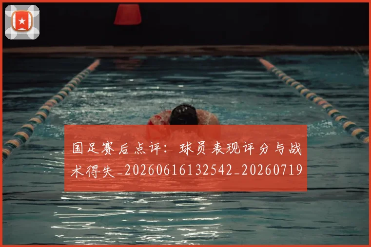 国足赛后点评:球员表现评分与战术得失_20260616132542_20260719165437