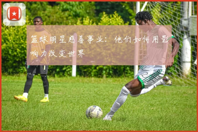 篮球明星慈善事业：他们如何用影响力改变世界