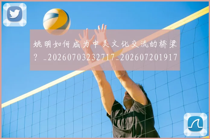 姚明如何成为中美文化交流的桥梁?_20260703232717_20260720191731