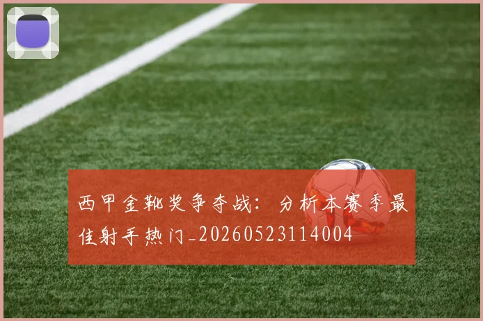 西甲金靴奖争夺战：分析本赛季最佳射手热门_20260523114004