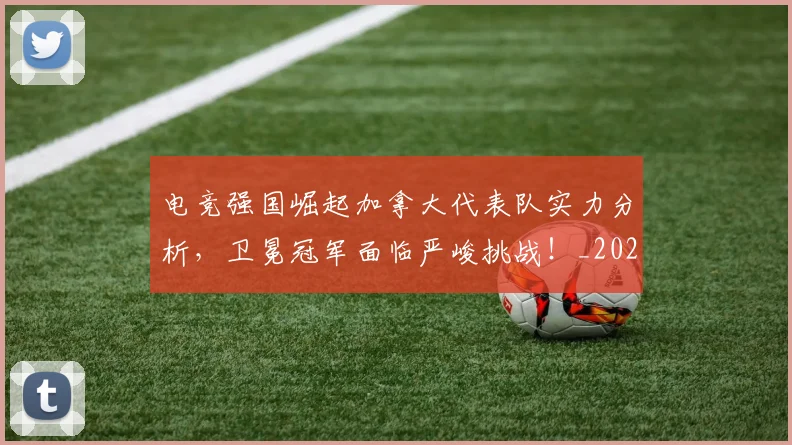 电竞强国崛起加拿大代表队实力分析，卫冕冠军面临严峻挑战！_20260710003414