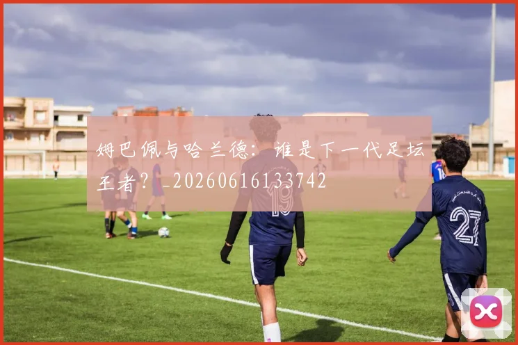 姆巴佩与哈兰德：谁是下一代足坛王者？_20260616133742