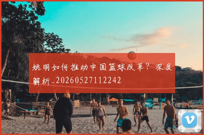 姚明如何推动中国篮球改革?深度解析_20260527112242