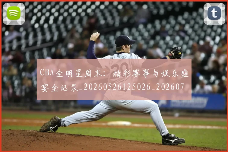CBA全明星周末:精彩赛事与娱乐盛宴全记录_20260526125026_20260701210218_20260712043803
