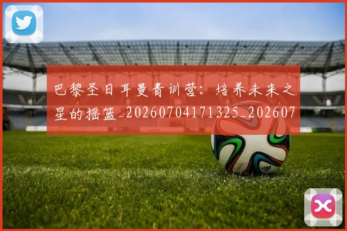 巴黎圣日耳曼青训营：培养未来之星的摇篮_20260704171325_20260722154656