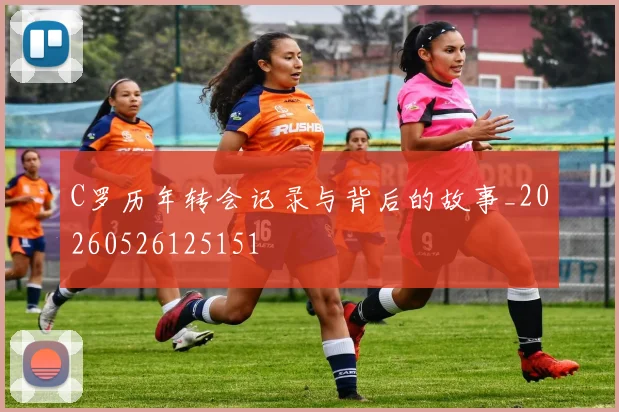 C罗历年转会记录与背后的故事_20260526125151