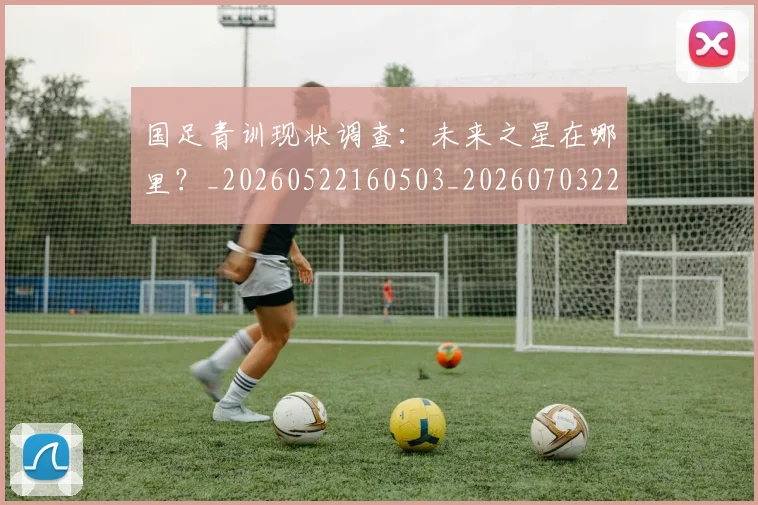 国足青训现状调查:未来之星在哪里?_20260522160503_20260703224606